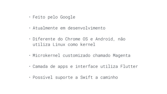 • Feito pelo Google
• Atualmente em desenvolvimento
• Diferente do Chrome OS e Android, não
utiliza Linux como kernel
• Microkernel customizado chamado Magenta
• Camada de apps e interface utiliza Flutter
• Possível suporte a Swift a caminho
