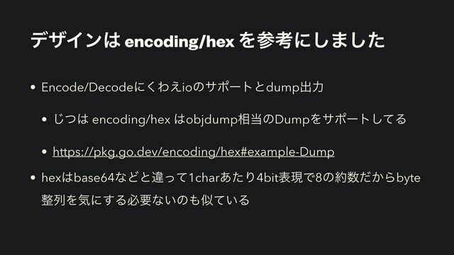 σβΠϯ͸ encoding/hex Λࢀߟʹ͠·ͨ͠
• Encode/Decodeʹ͘Θ͑ioͷαϙʔτͱdumpग़ྗ
• ͭ͡͸ encoding/hex ͸objdump૬౰ͷDumpΛαϙʔτͯ͠Δ
• https://pkg.go.dev/encoding/hex#example-Dump
• hex͸base64ͳͲͱҧͬͯ1char͋ͨΓ4bitදݱͰ8ͷ໿਺͔ͩΒbyte
੔ྻΛؾʹ͢Δඞཁͳ͍ͷ΋ࣅ͍ͯΔ
