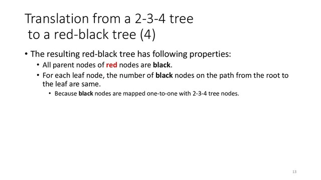 Translation from a 2-3-4 tree
to a red-black tree (4)
• The resulting red-black tree has following properties:
• All parent nodes of red nodes are black.
• For each leaf node, the number of black nodes on the path from the root to
the leaf are same.
• Because black nodes are mapped one-to-one with 2-3-4 tree nodes.
13
