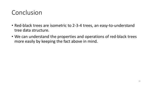 Conclusion
• Red-black trees are isometric to 2-3-4 trees, an easy-to-understand
tree data structure.
• We can understand the properties and operations of red-black trees
more easily by keeping the fact above in mind.
16
