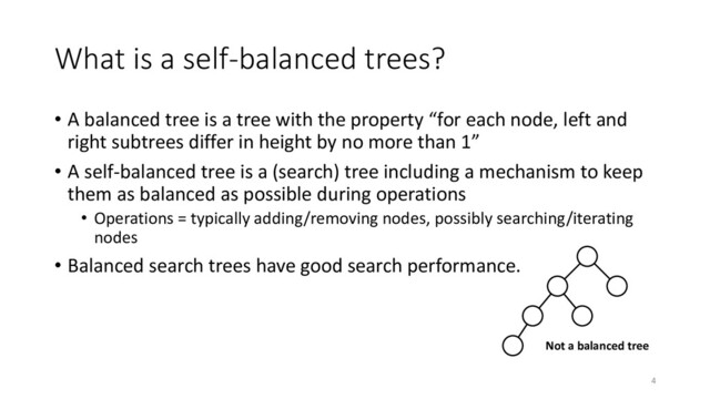 What is a self-balanced trees?
• A balanced tree is a tree with the property “for each node, left and
right subtrees differ in height by no more than 1”
• A self-balanced tree is a (search) tree including a mechanism to keep
them as balanced as possible during operations
• Operations = typically adding/removing nodes, possibly searching/iterating
nodes
• Balanced search trees have good search performance.
Not a balanced tree
4
