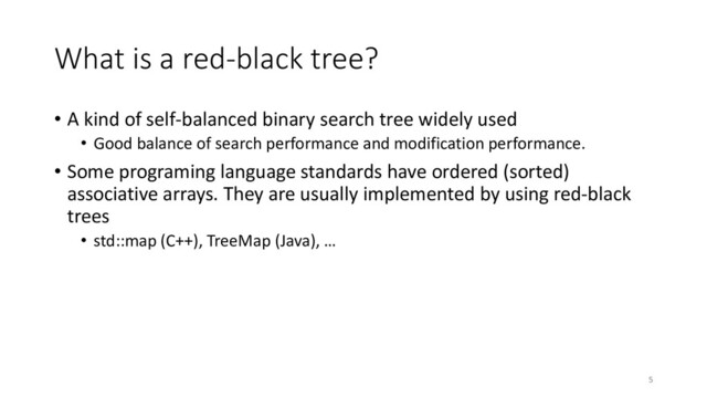 What is a red-black tree?
• A kind of self-balanced binary search tree widely used
• Good balance of search performance and modification performance.
• Some programing language standards have ordered (sorted)
associative arrays. They are usually implemented by using red-black
trees
• std::map (C++), TreeMap (Java), …
5
