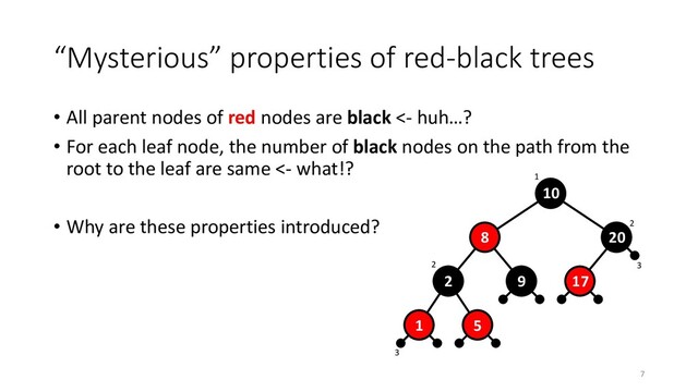 3
3
1
2
2
“Mysterious” properties of red-black trees
• All parent nodes of red nodes are black <- huh…?
• For each leaf node, the number of black nodes on the path from the
root to the leaf are same <- what!?
• Why are these properties introduced?
10
8
2 9
1
20
17
5
7
