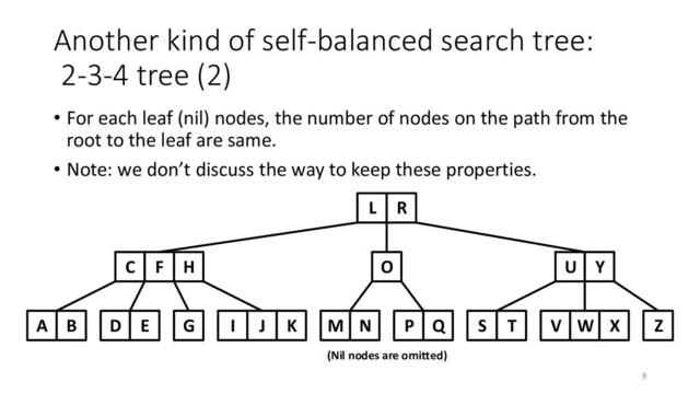Another kind of self-balanced search tree:
2-3-4 tree (2)
• For each leaf (nil) nodes, the number of nodes on the path from the
root to the leaf are same.
• Note: we don’t discuss the way to keep these properties.
L R
C F H O
D E G I J K M N P Q
A B
U Y
S T V W X Z
(Nil nodes are omitted)
9
