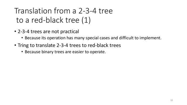 Translation from a 2-3-4 tree
to a red-black tree (1)
• 2-3-4 trees are not practical
• Because its operation has many special cases and difficult to implement.
• Tring to translate 2-3-4 trees to red-black trees
• Because binary trees are easier to operate.
10
