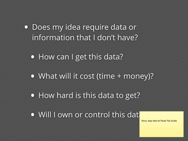 • Does my idea require data or
information that I don’t have?
• How can I get this data?
• What will it cost (time + money)?
• How hard is this data to get?
• Will I own or control this data?
Story: App Idea for Road Trip Guide
