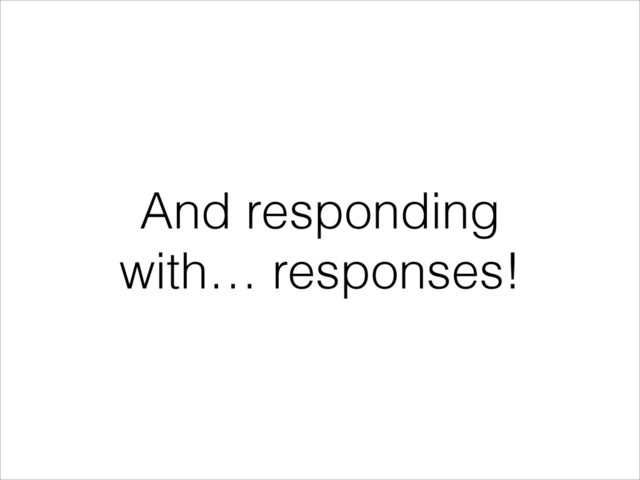 And responding
with… responses!
