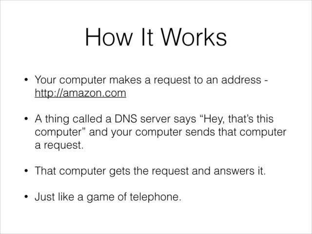 How It Works
• Your computer makes a request to an address -
http://amazon.com
• A thing called a DNS server says “Hey, that’s this
computer” and your computer sends that computer
a request.
• That computer gets the request and answers it.
• Just like a game of telephone.
