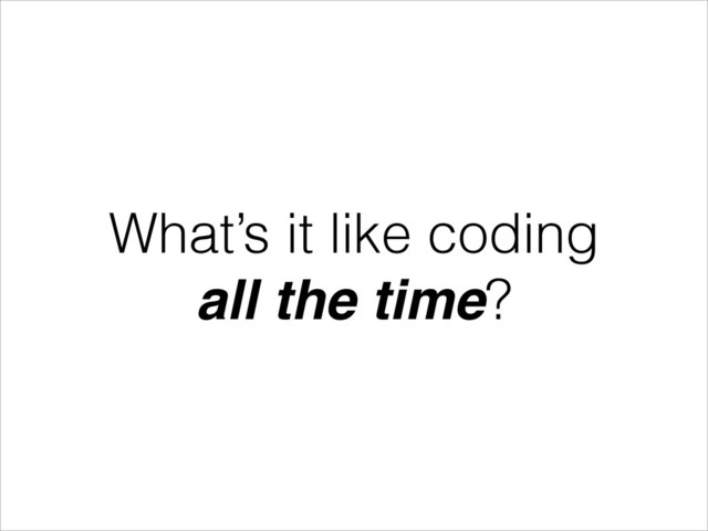 What’s it like coding
all the time?
