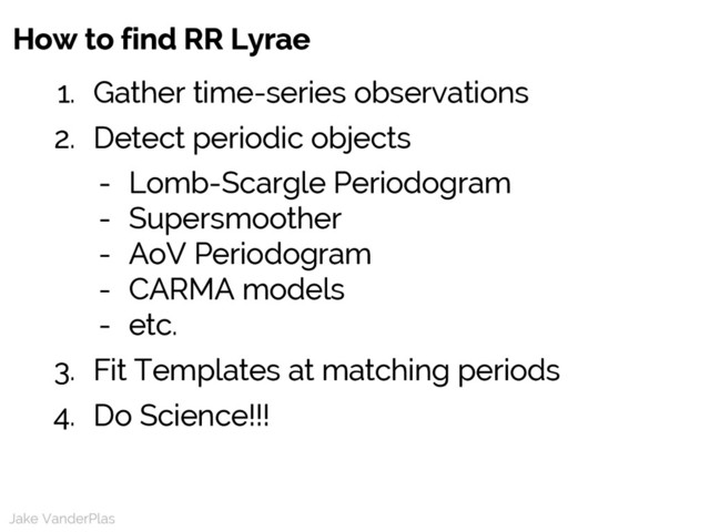 Jake VanderPlas
1. Gather time-series observations
2. Detect periodic objects
- Lomb-Scargle Periodogram
- Supersmoother
- AoV Periodogram
- CARMA models
- etc.
3. Fit Templates at matching periods
4. Do Science!!!
Jake VanderPlas
How to find RR Lyrae
