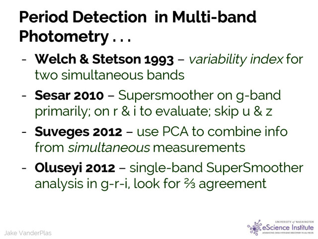Jake VanderPlas
Jake VanderPlas
Period Detection in Multi-band
Photometry . . .
- Welch & Stetson 1993 – variability index for
two simultaneous bands
- Sesar 2010 – Supersmoother on g-band
primarily; on r & i to evaluate; skip u & z
- Suveges 2012 – use PCA to combine info
from simultaneous measurements
- Oluseyi 2012 – single-band SuperSmoother
analysis in g-r-i, look for ⅔ agreement
