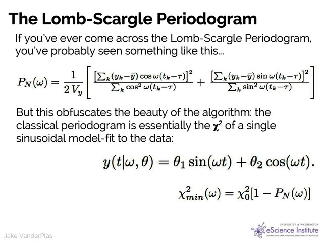 Jake VanderPlas
Jake VanderPlas
The Lomb-Scargle Periodogram
If you’ve ever come across the Lomb-Scargle Periodogram,
you’ve probably seen something like this...
But this obfuscates the beauty of the algorithm: the
classical periodogram is essentially the 2 of a single
sinusoidal model-fit to the data:
