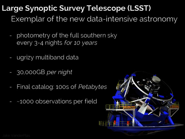 Jake VanderPlas
Large Synoptic Survey Telescope (LSST)
Exemplar of the new data-intensive astronomy
- photometry of the full southern sky
every 3-4 nights for 10 years
- ugrizy multiband data
- 30,000GB per night
- Final catalog: 100s of Petabytes
- ~1000 observations per field

