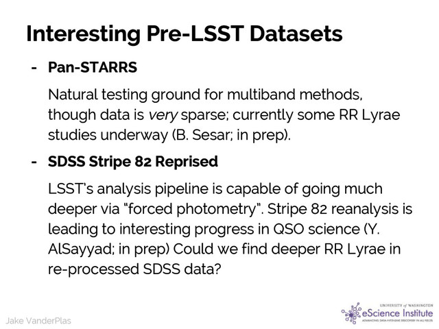 Jake VanderPlas
Jake VanderPlas
Interesting Pre-LSST Datasets
- Pan-STARRS
Natural testing ground for multiband methods,
though data is very sparse; currently some RR Lyrae
studies underway (B. Sesar; in prep).
- SDSS Stripe 82 Reprised
LSST’s analysis pipeline is capable of going much
deeper via “forced photometry”. Stripe 82 reanalysis is
leading to interesting progress in QSO science (Y.
AlSayyad; in prep) Could we find deeper RR Lyrae in
re-processed SDSS data?
