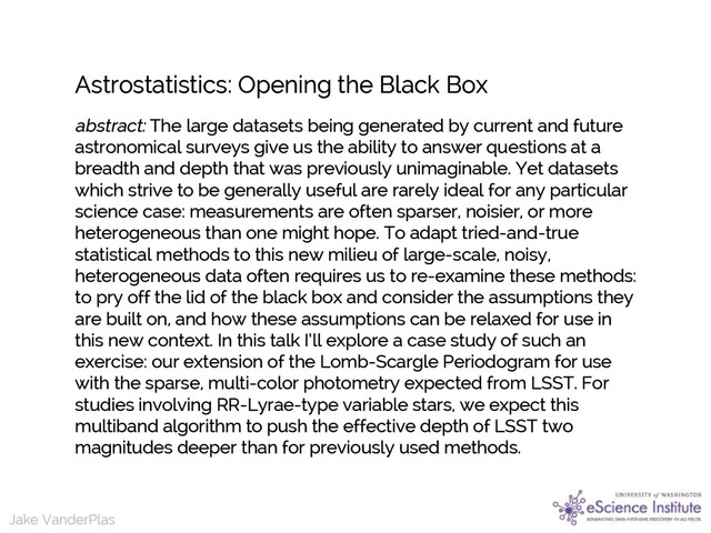 Jake VanderPlas
Jake VanderPlas
Astrostatistics: Opening the Black Box
abstract: The large datasets being generated by current and future
astronomical surveys give us the ability to answer questions at a
breadth and depth that was previously unimaginable. Yet datasets
which strive to be generally useful are rarely ideal for any particular
science case: measurements are often sparser, noisier, or more
heterogeneous than one might hope. To adapt tried-and-true
statistical methods to this new milieu of large-scale, noisy,
heterogeneous data often requires us to re-examine these methods:
to pry off the lid of the black box and consider the assumptions they
are built on, and how these assumptions can be relaxed for use in
this new context. In this talk I’ll explore a case study of such an
exercise: our extension of the Lomb-Scargle Periodogram for use
with the sparse, multi-color photometry expected from LSST. For
studies involving RR-Lyrae-type variable stars, we expect this
multiband algorithm to push the effective depth of LSST two
magnitudes deeper than for previously used methods.

