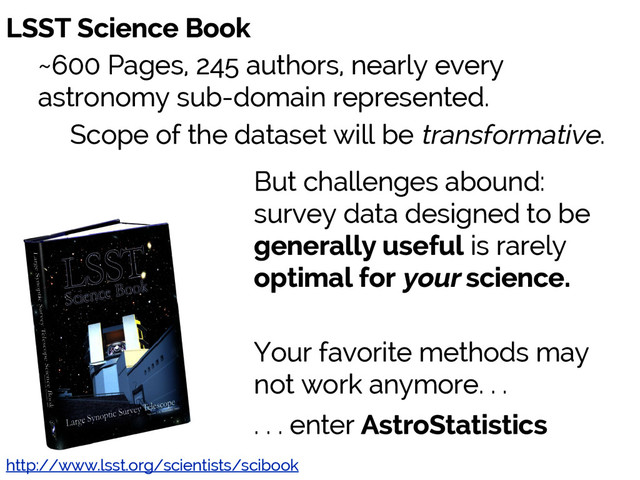 Jake VanderPlas
http://www.lsst.org/scientists/scibook
LSST Science Book
~600 Pages, 245 authors, nearly every
astronomy sub-domain represented.
Scope of the dataset will be transformative.
But challenges abound:
survey data designed to be
generally useful is rarely
optimal for your science.
Your favorite methods may
not work anymore. . .
. . . enter AstroStatistics
