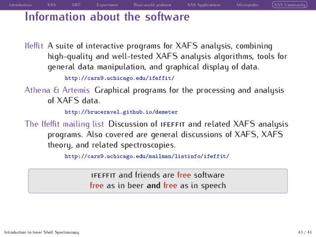 Introduction XAS XRF Experiment Real-world problem XAS Applications Microprobe XAS Community
Information about the software
Ifeﬃt A suite of interactive programs for XAFS analysis, combining
high-quality and well-tested XAFS analysis algorithms, tools for
general data manipulation, and graphical display of data.
http://cars9.uchicago.edu/ifeffit/
Athena & Artemis Graphical programs for the processing and analysis
of XAFS data.
http://bruceravel.github.io/demeter
The Ifeﬃt mailing list Discussion of and related XAFS analysis
programs. Also covered are general discussions of XAFS, XAFS
theory, and related spectroscopies.
http://cars9.uchicago.edu/mailman/listinfo/ifeffit/
and friends are free software
free as in beer and free as in speech
Introduction to Inner Shell Spectroscopy 43 / 43

