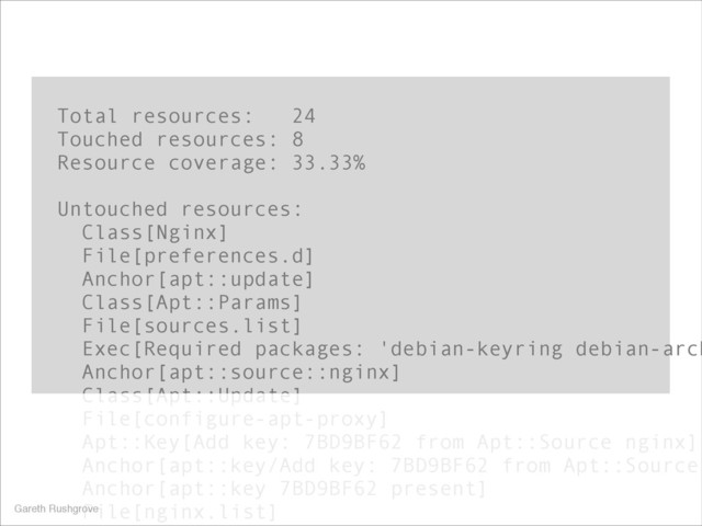 Total resources: 24
Touched resources: 8
Resource coverage: 33.33%
!
Untouched resources:
Class[Nginx]
File[preferences.d]
Anchor[apt::update]
Class[Apt::Params]
File[sources.list]
Exec[Required packages: 'debian-keyring debian-arch
Anchor[apt::source::nginx]
Class[Apt::Update]
File[configure-apt-proxy]
Apt::Key[Add key: 7BD9BF62 from Apt::Source nginx]
Anchor[apt::key/Add key: 7BD9BF62 from Apt::Source
Anchor[apt::key 7BD9BF62 present]
File[nginx.list]
Gareth Rushgrove
