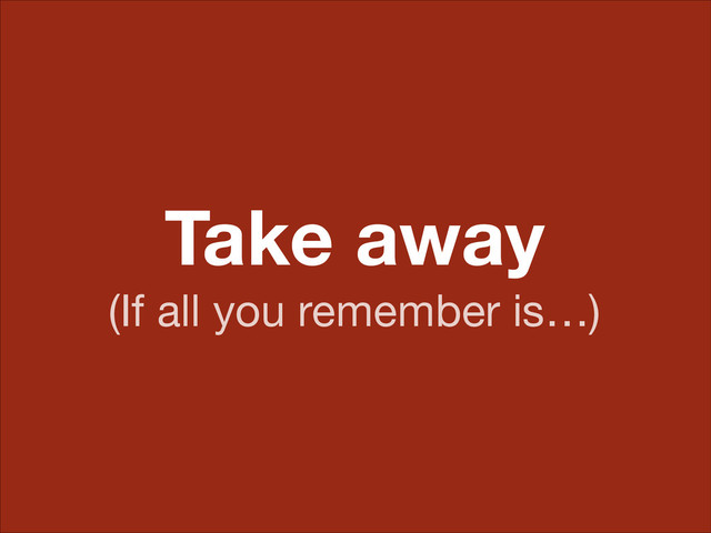 Take away
(If all you remember is…)
