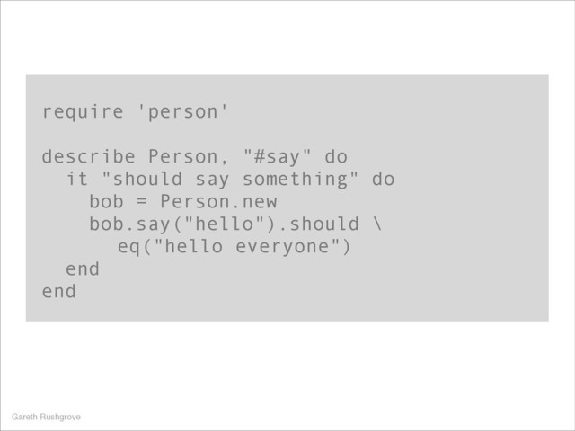 require 'person'
!
describe Person, "#say" do
it "should say something" do
bob = Person.new
bob.say("hello").should \
eq("hello everyone")
end
end
Gareth Rushgrove

