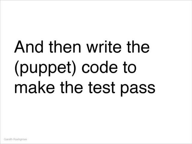 And then write the
(puppet) code to
make the test pass
Gareth Rushgrove
