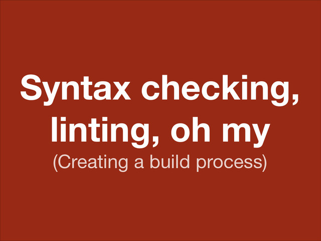 Syntax checking,
linting, oh my
(Creating a build process)
