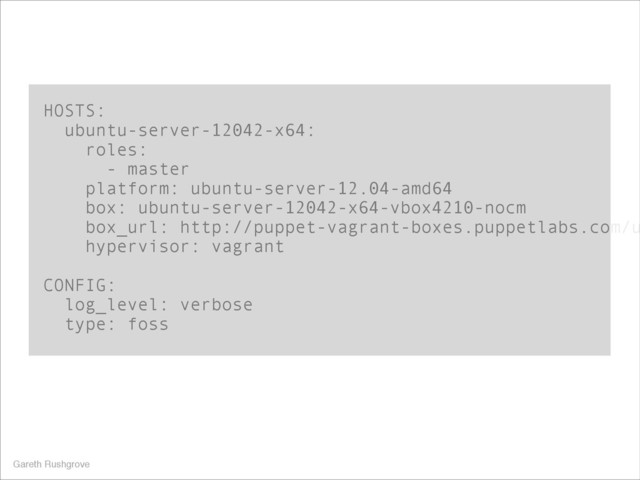 HOSTS:
ubuntu-server-12042-x64:
roles:
- master
platform: ubuntu-server-12.04-amd64
box: ubuntu-server-12042-x64-vbox4210-nocm
box_url: http://puppet-vagrant-boxes.puppetlabs.com/u
hypervisor: vagrant
!
CONFIG:
log_level: verbose
type: foss
Gareth Rushgrove
