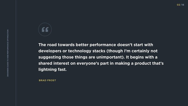 BRAD FROST
The road towards better performance doesn’t start with
developers or technology stacks (though I’m certainly not
suggesting those things are unimportant). It begins with a
shared interest on everyone’s part in making a product that’s
lightning fast.
“
02/16
DESIGNERS GUIDE TO WEB PERFORMANCE OPTIMIZATION
