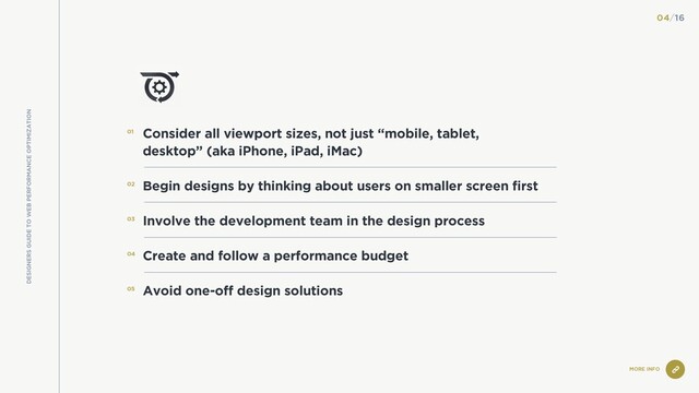 MORE INFO
Consider all viewport sizes, not just “mobile, tablet,
desktop” (aka iPhone, iPad, iMac)
Begin designs by thinking about users on smaller screen first
Involve the development team in the design process
Create and follow a performance budget
Avoid one-off design solutions
01
02
03
04
05
04/16
DESIGNERS GUIDE TO WEB PERFORMANCE OPTIMIZATION
