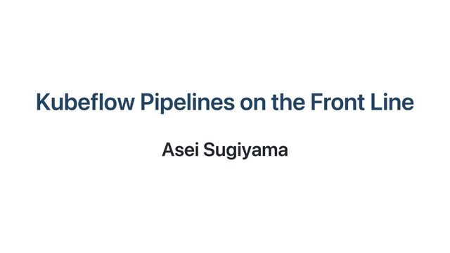 Kubeflow Pipelines on the Front Line
Asei Sugiyama
