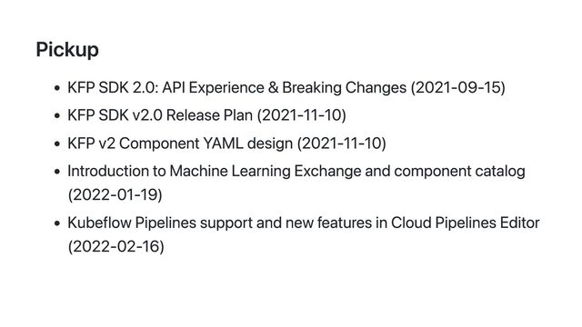Pickup
KFP SDK 2.0: API Experience & Breaking Changes (2021-09-15)
KFP SDK v2.0 Release Plan (2021-11-10)
KFP v2 Component YAML design (2021-11-10)
Introduction to Machine Learning Exchange and component catalog
(2022-01-19)
Kubeflow Pipelines support and new features in Cloud Pipelines Editor
(2022-02-16)
