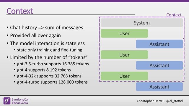 Christopher Hertel - @el_stoffel
Context
• Chat history => sum of messages
• Provided all over again
• The model interaction is stateless
• state only training and fine-tuning
• Limited by the number of “tokens”
• gpt-3.5-turbo supports 16.385 tokens
• gpt-4 supports 8.192 tokens
• gpt-4-32k supports 32.768 tokens
• gpt-4-turbo supports 128.000 tokens
User
Assistant
System
User
Assistant
User
Assistant
Context
