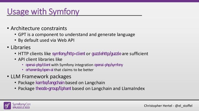 Christopher Hertel - @el_stoffel
Usage with Symfony
• Architecture constraints
• GPT is a component to understand and generate language
• By default used via Web API
• Libraries
• HTTP clients like symfony/http-client or guzzlehttp/guzzle are sufficient
• API client libraries like
• openai-php/client with Symfony integration openai-php/symfony
• orhanerday/open-ai that claims to be better
• LLM Framework packages
• Package kambo/langchain based on Langchain
• Package theodo-group/llphant based on Langchain and LlamaIndex
