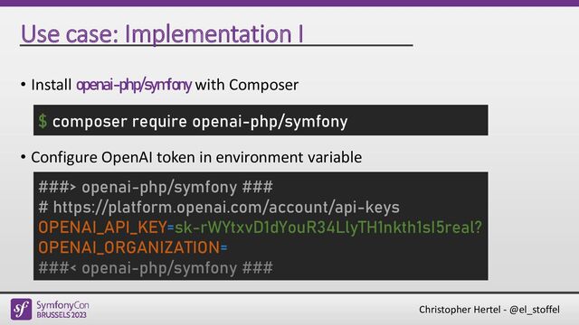 Christopher Hertel - @el_stoffel
Use case: Implementation I
• Install openai-php/symfony with Composer
• Configure OpenAI token in environment variable
$ composer require openai-php/symfony
###> openai-php/symfony ###
# https://platform.openai.com/account/api-keys
OPENAI_API_KEY=sk-rWYtxvD1dYouR34LlyTH1nkth1sI5real?
OPENAI_ORGANIZATION=
###< openai-php/symfony ###
