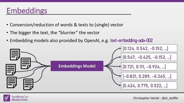Christopher Hertel - @el_stoffel
Embeddings
• Conversion/reduction of words & texts to (single) vector
• The bigger the text, the “blurrier” the vector
• Embedding models also provided by OpenAI, e.g. text-embedding-ada-002
Embeddings Model
[0.547, -0.425, -0.152, …]
[0.721, 0.111, -0.924, …]
[-0.821, 0.289, -0.345, …]
[0.424, 0.775, 0.522, …]
[0.124, 0.542, -0.152, …]
