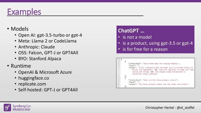 Christopher Hertel - @el_stoffel
Examples
• Models
• Open AI: gpt-3.5-turbo or gpt-4
• Meta: Llama 2 or CodeLlama
• Anthropic: Claude
• OSS: Falcon, GPT-J or GPT4All
• BYO: Stanford Alpaca
• Runtime
• OpenAI & Microsoft Azure
• huggingface.co
• replicate.com
• Self-hosted: GPT-J or GPT4All
ChatGPT …
• is not a model
• is a product, using gpt-3.5 or gpt-4
• is for free for a reason
