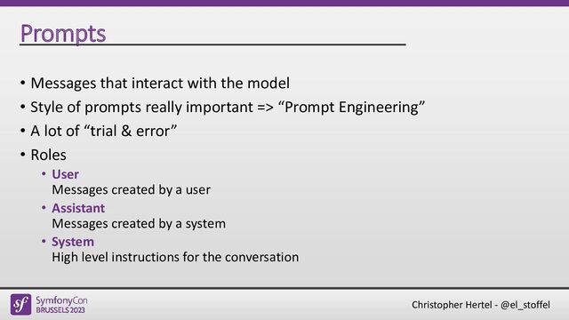 Christopher Hertel - @el_stoffel
Prompts
• Messages that interact with the model
• Style of prompts really important => “Prompt Engineering”
• A lot of “trial & error”
• Roles
• User
Messages created by a user
• Assistant
Messages created by a system
• System
High level instructions for the conversation
