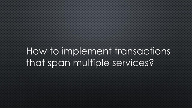 How to implement transactions
that span multiple services?
