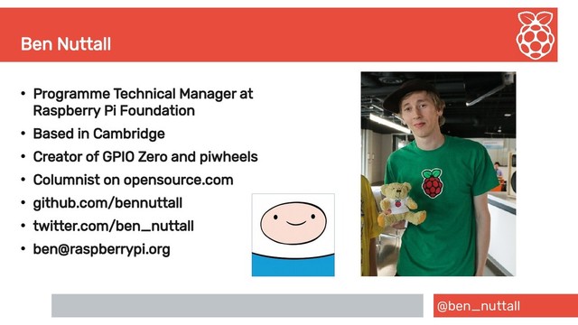 @ben_nuttall
Ben Nuttall
●
Programme Technical Manager at
Raspberry Pi Foundation
●
Based in Cambridge
●
Creator of GPIO Zero and piwheels
●
Columnist on opensource.com
●
github.com/bennuttall
●
twitter.com/ben_nuttall
●
ben@raspberrypi.org
