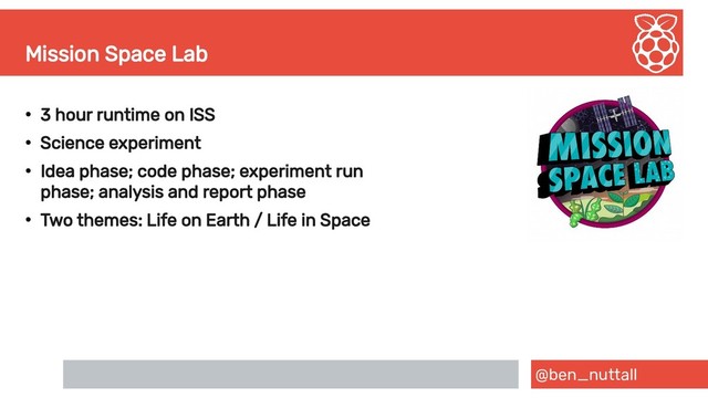 @ben_nuttall
Mission Space Lab
●
3 hour runtime on ISS
●
Science experiment
●
Idea phase; code phase; experiment run
phase; analysis and report phase
●
Two themes: Life on Earth / Life in Space
