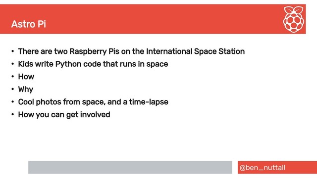 @ben_nuttall
Astro Pi
●
There are two Raspberry Pis on the International Space Station
●
Kids write Python code that runs in space
●
How
●
Why
●
Cool photos from space, and a time-lapse
●
How you can get involved
