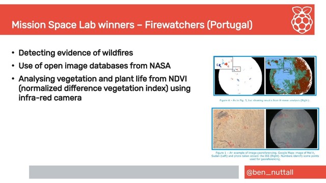 @ben_nuttall
Mission Space Lab winners – Firewatchers (Portugal)
●
Detecting evidence of wildfires
●
Use of open image databases from NASA
●
Analysing vegetation and plant life from NDVI
(normalized difference vegetation index) using
infra-red camera
