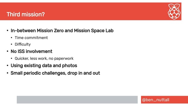 @ben_nuttall
Third mission?
●
In-between Mission Zero and Mission Space Lab
●
Time commitment
●
Difficulty
●
No ISS involvement
●
Quicker, less work, no paperwork
●
Using existing data and photos
●
Small periodic challenges, drop in and out
