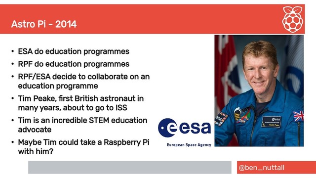 @ben_nuttall
Astro Pi - 2014
●
ESA do education programmes
●
RPF do education programmes
●
RPF/ESA decide to collaborate on an
education programme
●
Tim Peake, first British astronaut in
many years, about to go to ISS
●
Tim is an incredible STEM education
advocate
●
Maybe Tim could take a Raspberry Pi
with him?
