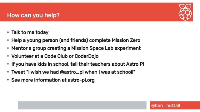 @ben_nuttall
How can you help?
●
Talk to me today
●
Help a young person (and friends) complete Mission Zero
●
Mentor a group creating a Mission Space Lab experiment
●
Volunteer at a Code Club or CoderDojo
●
If you have kids in school, tell their teachers about Astro Pi
●
Tweet "I wish we had @astro_pi when I was at school!"
●
See more information at astro-pi.org
