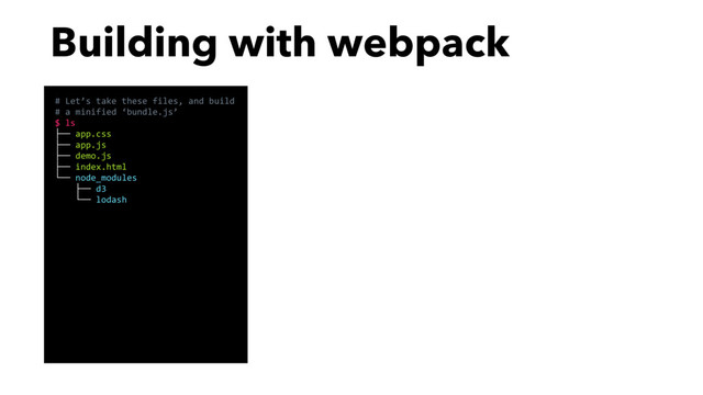 Building with webpack
# Let’s take these files, and build
# a minified ‘bundle.js’
$ ls
├── app.css
├── app.js
├── demo.js
├── index.html
└── node_modules
├── d3
└── lodash
# …using webpack!
$ webpack app.js bundle.js -p
Hash: cccda8d0a3eed410cbc9
Version: webpack 1.12.14
Time: 3477ms
Asset Size Chunks
bundle.js 7.5 MB 0
# That’s it! Now bundle.js exists
# and you can use it from your app.
$ open index.html

