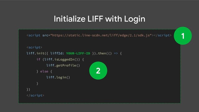 Initialize LIFF with Login


liff.init({ liffId: YOUR-LIFF-ID }).then(() => {
if (liff.isLoggedIn()) {
liff.getProfile()
} else {
liff.login()
}
})

1
2
