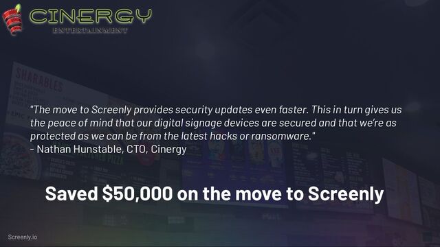 "The move to Screenly provides security updates even faster. This in turn gives us
the peace of mind that our digital signage devices are secured and that we’re as
protected as we can be from the latest hacks or ransomware."
- Nathan Hunstable, CTO, Cinergy
Saved $50,000 on the move to Screenly
