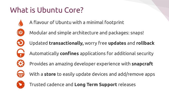 A ﬂavour of Ubuntu with a minimal footprint
Modular and simple architecture and packages: snaps!
Updated transactionally, worry free updates and rollback
Automatically conﬁnes applications for additional security
Provides an amazing developer experience with snapcraft
With a store to easily update devices and add/remove apps
Trusted cadence and Long Term Support releases
What is Ubuntu Core?
