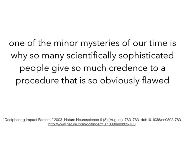 one of the minor mysteries of our time is
why so many scientiﬁcally sophisticated
people give so much credence to a
procedure that is so obviously ﬂawed
“Deciphering Impact Factors.” 2003. Nature Neuroscience 6 (8) (August): 783–783. doi:10.1038/nn0803-783.
http://www.nature.com/doiﬁnder/10.1038/nn0803-783.
